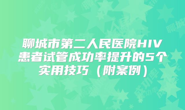 聊城市第二人民医院HIV患者试管成功率提升的5个实用技巧（附案例）
