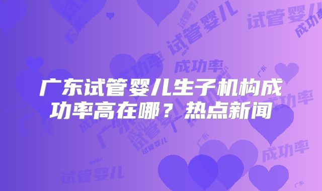 广东试管婴儿生子机构成功率高在哪？热点新闻