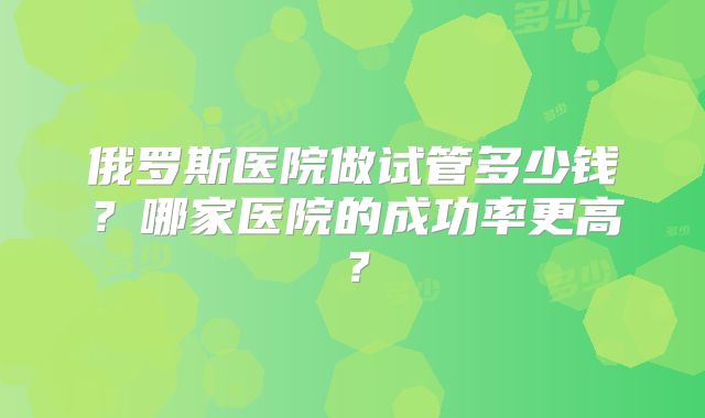 俄罗斯医院做试管多少钱？哪家医院的成功率更高？