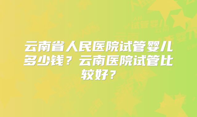 云南省人民医院试管婴儿多少钱？云南医院试管比较好？