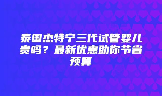 泰国杰特宁三代试管婴儿贵吗？最新优惠助你节省预算