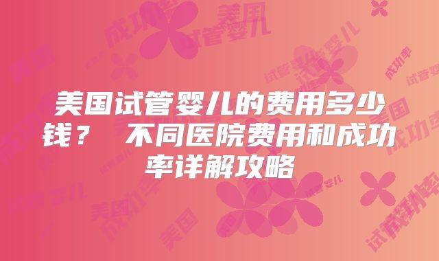 美国试管婴儿的费用多少钱? 不同医院费用和成功率详解攻略