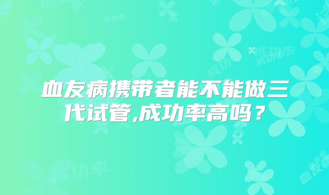 血友病携带者能不能做三代试管,成功率高吗?