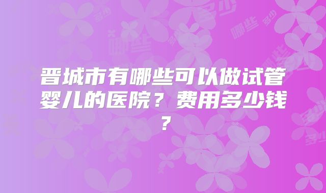 晋城市有哪些可以做试管婴儿的医院？费用多少钱？