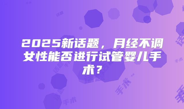 2025新话题，月经不调女性能否进行试管婴儿手术？