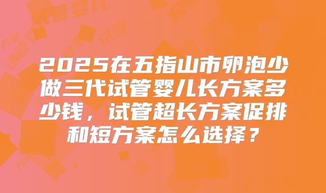 2025在五指山市卵泡少做三代试管婴儿长方案多少钱，试管超长方案促排和短方案怎么选择？