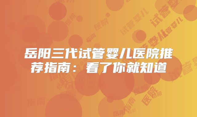岳阳三代试管婴儿医院推荐指南：看了你就知道