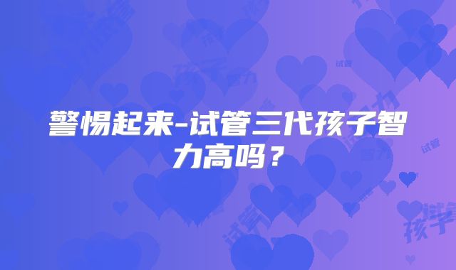 警惕起来-试管三代孩子智力高吗？