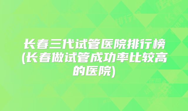 长春三代试管医院排行榜(长春做试管成功率比较高的医院)