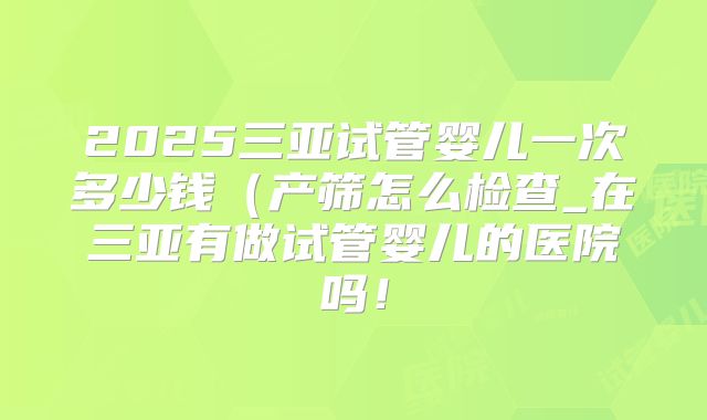 2025三亚试管婴儿一次多少钱(产筛怎么检查_在三亚有做试管婴儿的医院吗!