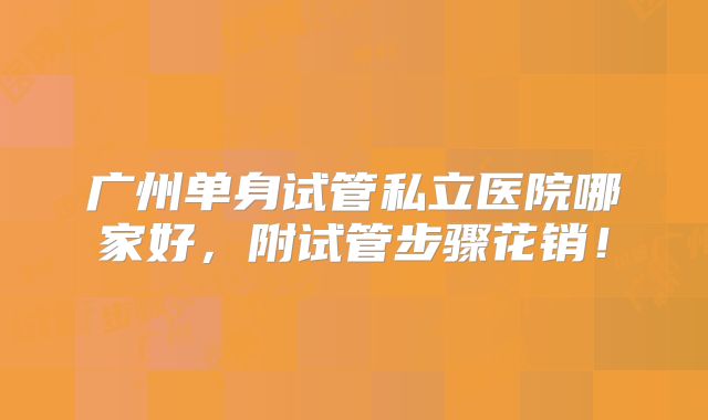 广州单身试管私立医院哪家好,附试管步骤花销!