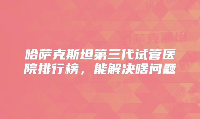 哈萨克斯坦第三代试管医院排行榜,能解决啥问题