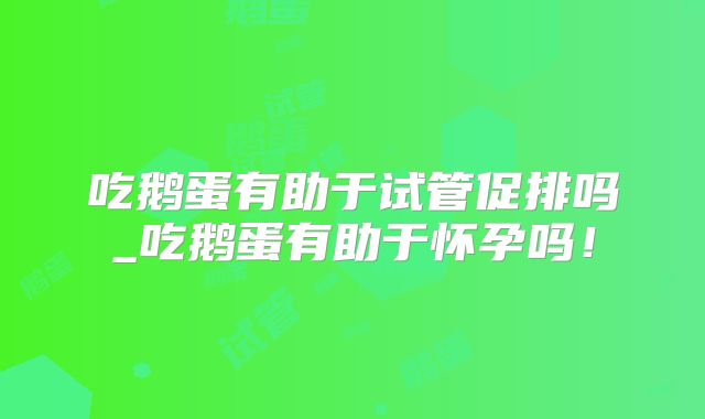 吃鹅蛋有助于试管促排吗_吃鹅蛋有助于怀孕吗！