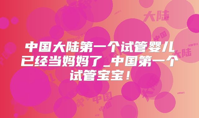中国大陆第一个试管婴儿已经当妈妈了_中国第一个试管宝宝!