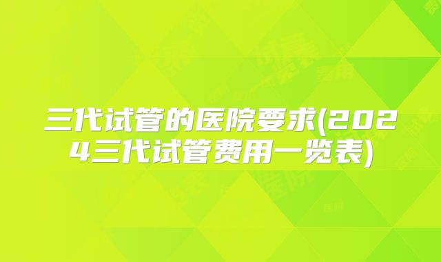 三代试管的医院要求(2024三代试管费用一览表)