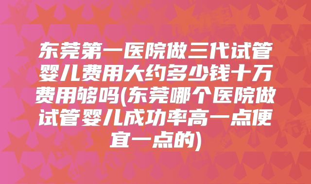 东莞第一医院做三代试管婴儿费用大约多少钱十万费用够吗(东莞哪个医院做试管婴儿成功率高一点便宜一点的)