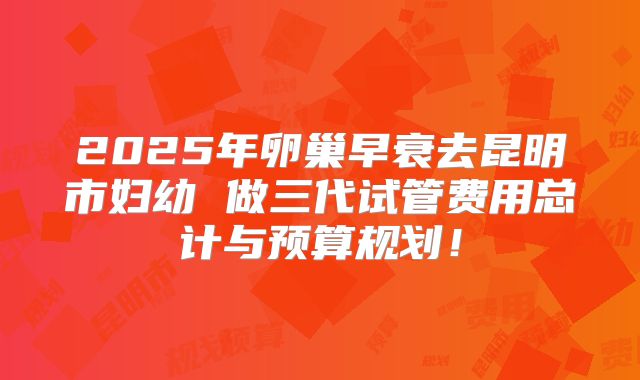 2025年卵巢早衰去昆明市妇幼 做三代试管费用总计与预算规划!