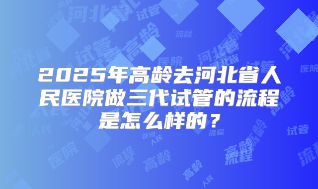 2025年高龄去河北省人民医院做三代试管的流程是怎么样的？