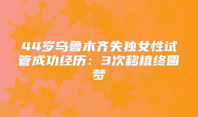 44岁乌鲁木齐失独女性试管成功经历：3次移植终圆梦