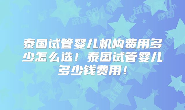 泰国试管婴儿机构费用多少怎么选！泰国试管婴儿多少钱费用！
