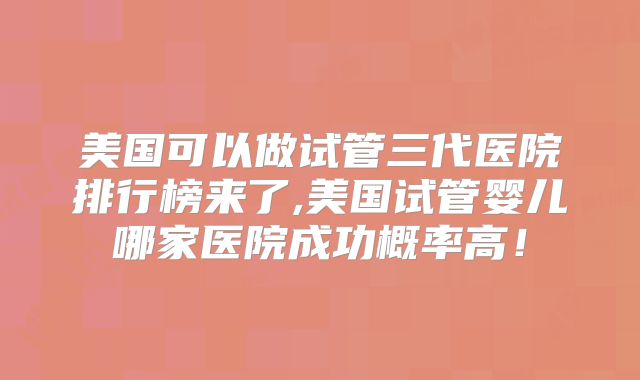 美国可以做试管三代医院排行榜来了,美国试管婴儿哪家医院成功概率高！