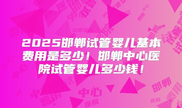 2025邯郸试管婴儿基本费用是多少!邯郸中心医院试管婴儿多少钱!