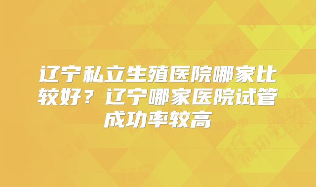 辽宁私立生殖医院哪家比较好？辽宁哪家医院试管成功率较高