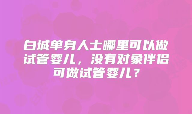 白城单身人士哪里可以做试管婴儿，没有对象伴侣可做试管婴儿？