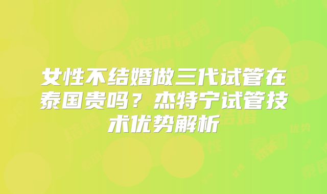 女性不结婚做三代试管在泰国贵吗?杰特宁试管技术优势解析