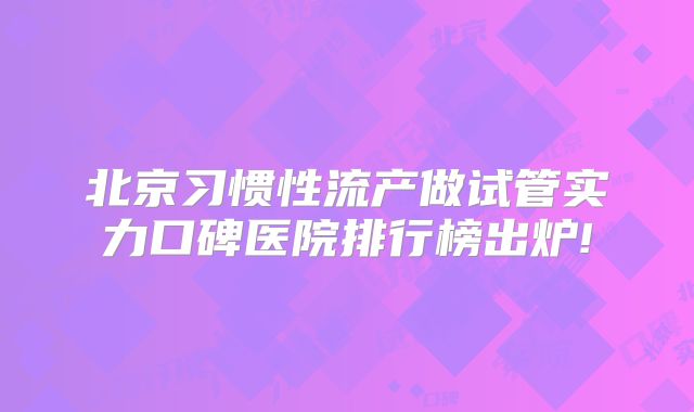 北京习惯性流产做试管实力口碑医院排行榜出炉!