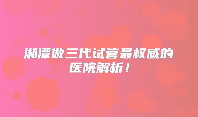 湘潭做三代试管最权威的医院解析!