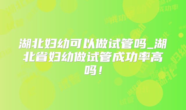 湖北妇幼可以做试管吗_湖北省妇幼做试管成功率高吗！