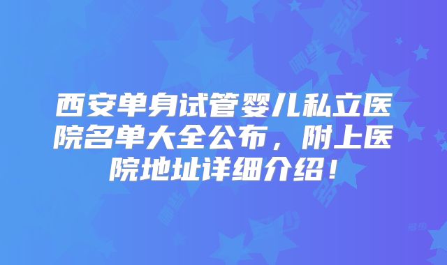 西安单身试管婴儿私立医院名单大全公布，附上医院地址详细介绍！