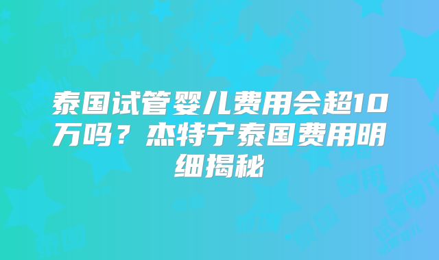 泰国试管婴儿费用会超10万吗？杰特宁泰国费用明细揭秘