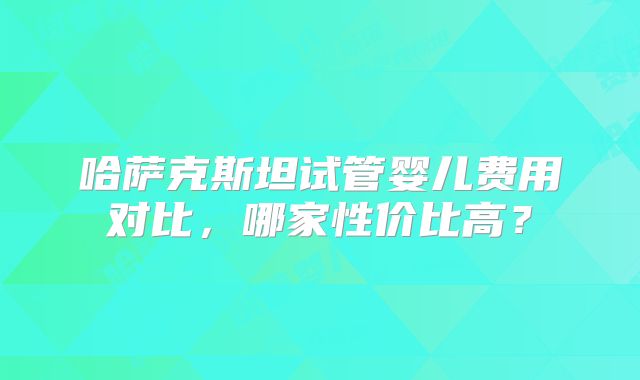 哈萨克斯坦试管婴儿费用对比，哪家性价比高？
