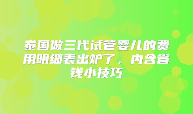 泰国做三代试管婴儿的费用明细表出炉了，内含省钱小技巧