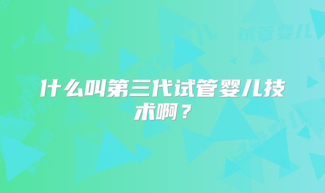 什么叫第三代试管婴儿技术啊?