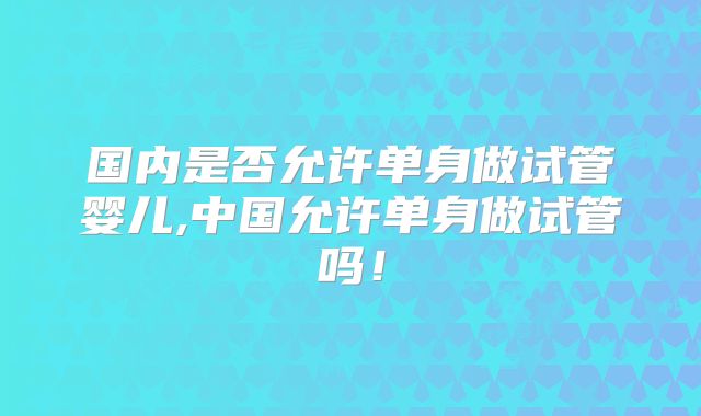国内是否允许单身做试管婴儿,中国允许单身做试管吗!