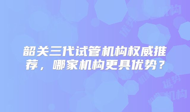韶关三代试管机构权威推荐，哪家机构更具优势？