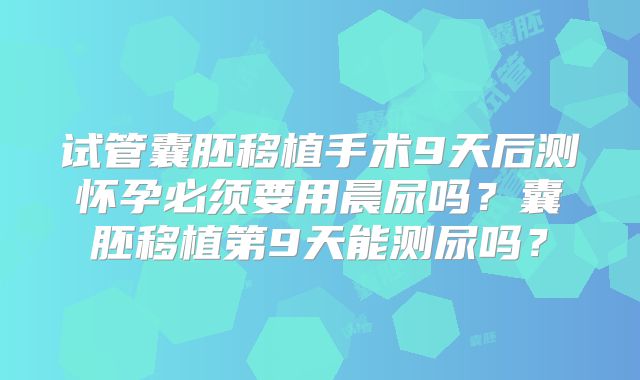 试管囊胚移植手术9天后测怀孕必须要用晨尿吗？囊胚移植第9天能测尿吗？