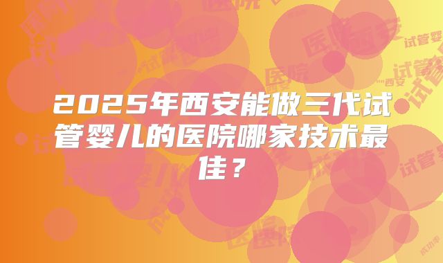 2025年西安能做三代试管婴儿的医院哪家技术最佳？