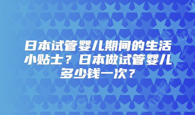 日本试管婴儿期间的生活小贴士？日本做试管婴儿多少钱一次？