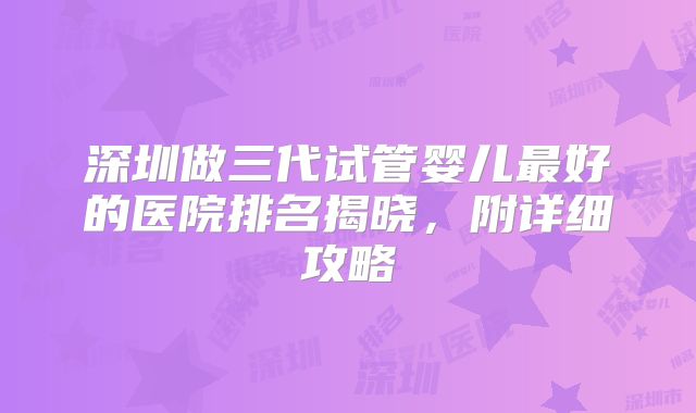 深圳做三代试管婴儿最好的医院排名揭晓，附详细攻略