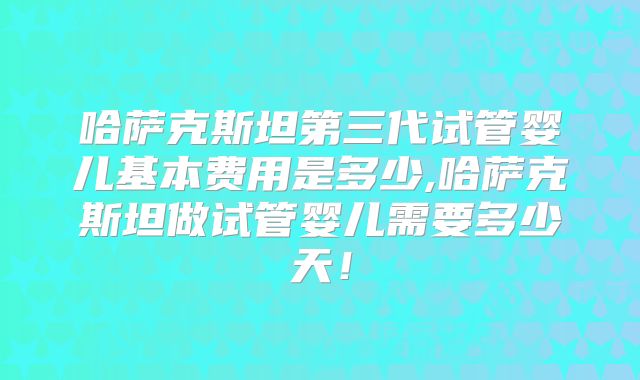 哈萨克斯坦第三代试管婴儿基本费用是多少,哈萨克斯坦做试管婴儿需要多少天！