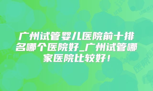 广州试管婴儿医院前十排名哪个医院好_广州试管哪家医院比较好!