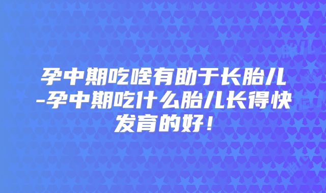 孕中期吃啥有助于长胎儿-孕中期吃什么胎儿长得快发育的好!