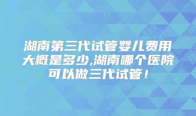 湖南第三代试管婴儿费用大概是多少,湖南哪个医院可以做三代试管!