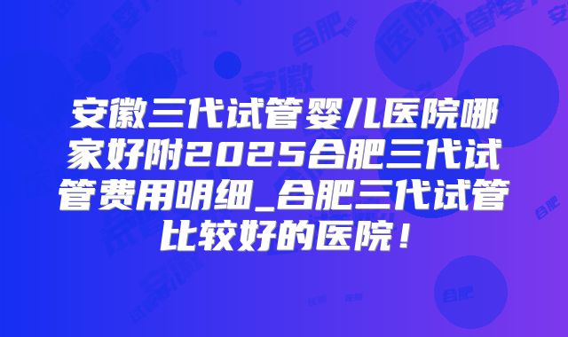 安徽三代试管婴儿医院哪家好附2025合肥三代试管费用明细_合肥三代试管比较好的医院!
