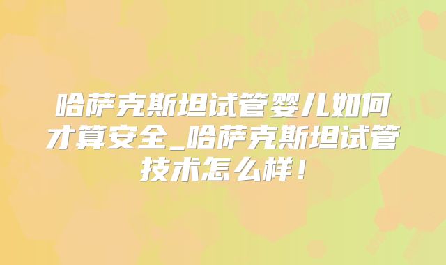 哈萨克斯坦试管婴儿如何才算安全_哈萨克斯坦试管技术怎么样!
