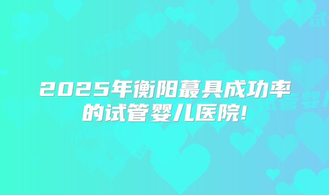 2025年衡阳蕞具成功率的试管婴儿医院!